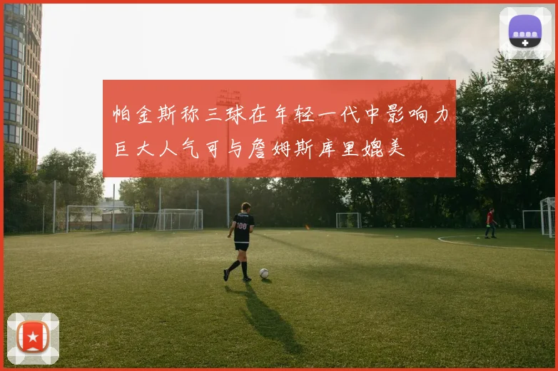 帕金斯称三球在年轻一代中影响力巨大人气可与詹姆斯库里媲美