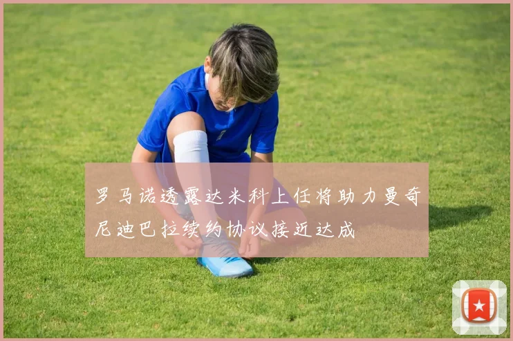 罗马诺透露达米科上任将助力曼奇尼迪巴拉续约协议接近达成