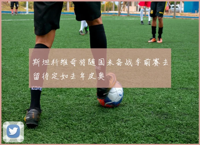 斯坦科维奇将随国米备战季前赛去留待定如去年皮奥