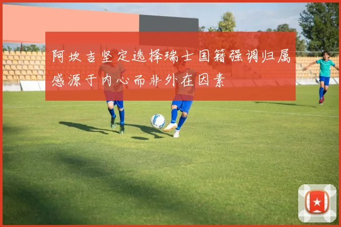 阿坎吉坚定选择瑞士国籍强调归属感源于内心而非外在因素