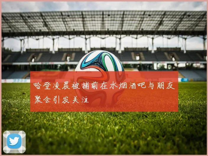 哈登凌晨被捕前在水烟酒吧与朋友聚会引发关注