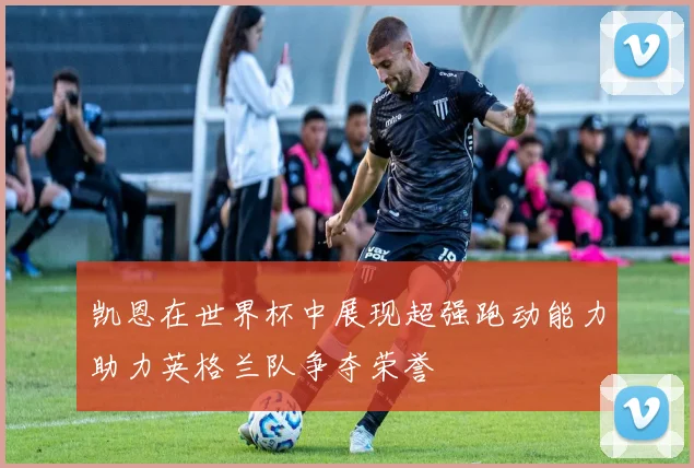 凯恩在世界杯中展现超强跑动能力助力英格兰队争夺荣誉