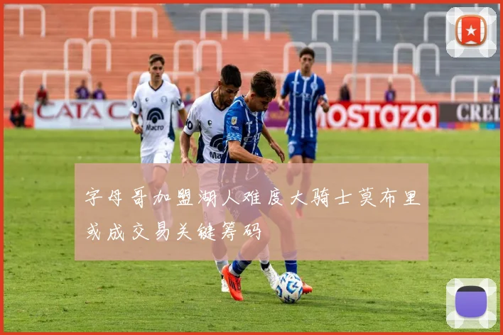 字母哥加盟湖人难度大骑士莫布里或成交易关键筹码