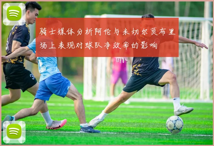 骑士媒体分析阿伦与米切尔莫布里场上表现对球队净效率的影响
