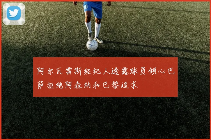 阿尔瓦雷斯经纪人透露球员倾心巴萨拒绝阿森纳和巴黎追求