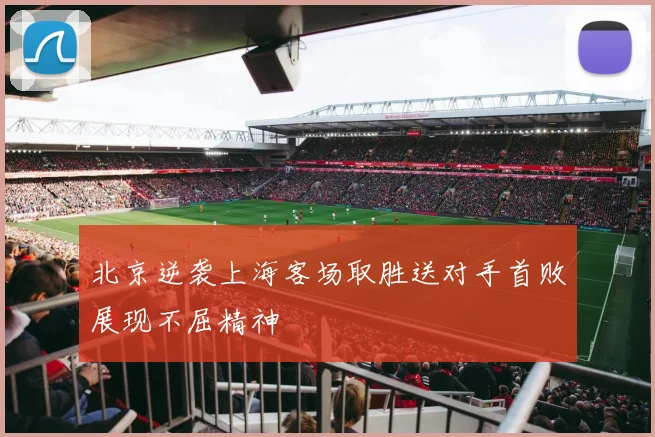 北京逆袭上海客场取胜送对手首败展现不屈精神