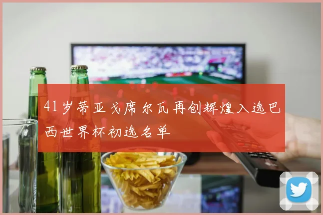 41岁蒂亚戈席尔瓦再创辉煌入选巴西世界杯初选名单